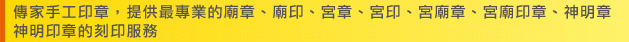 傳家手工印章，提供最專業的廟章、廟印、宮章、宮印、宮廟章、宮廟印章、神明章、神明印章的刻印服務